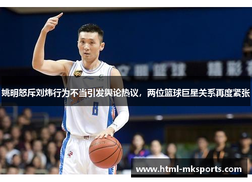 姚明怒斥刘炜行为不当引发舆论热议，两位篮球巨星关系再度紧张