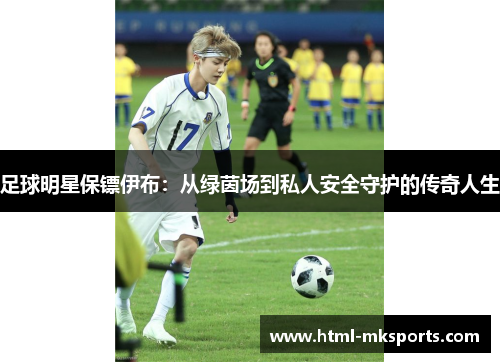 足球明星保镖伊布：从绿茵场到私人安全守护的传奇人生
