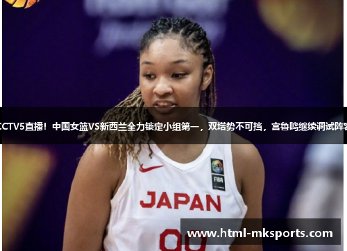 CCTV5直播！中国女篮VS新西兰全力锁定小组第一，双塔势不可挡，宫鲁鸣继续调试阵容