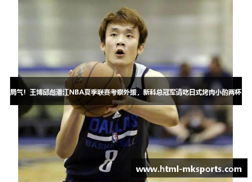 局气！王博邱彪潘江NBA夏季联赛考察外援，新科总冠军请吃日式烤肉小酌两杯