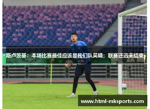 斯卢茨基：本场比赛最佳应该是我们队吴曦；联赛还远未结束