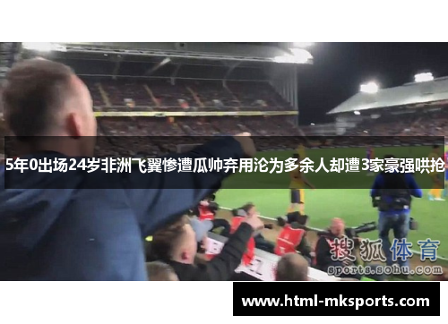 5年0出场24岁非洲飞翼惨遭瓜帅弃用沦为多余人却遭3家豪强哄抢